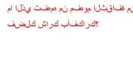 ما الذي تفهمه من مفهوم الثقافة من فضلك شارك بأفكارك؟